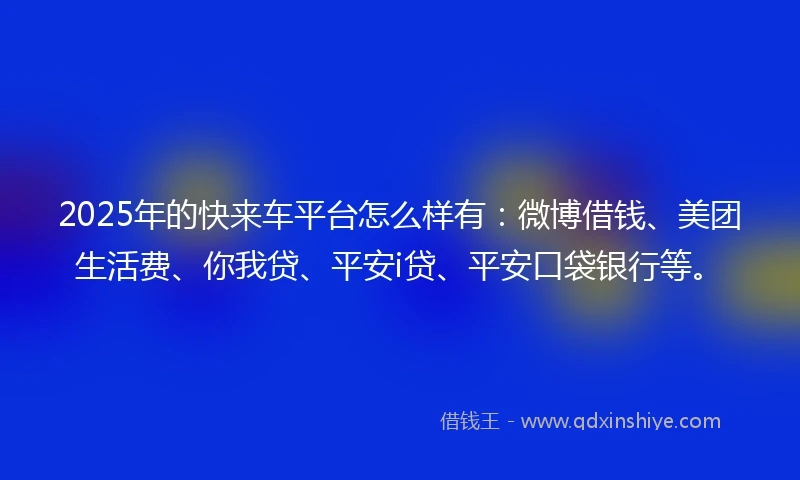 2025年的快来车平台怎么样有：微博借钱、美团生活费、你我贷、平安i贷、平安口袋银行等。