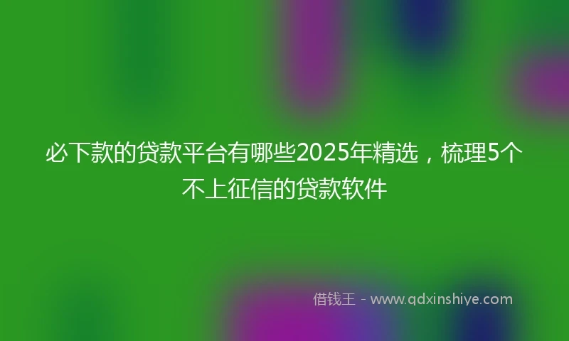 必下款的贷款平台有哪些2025年精选，梳理5个不上征信的贷款软件