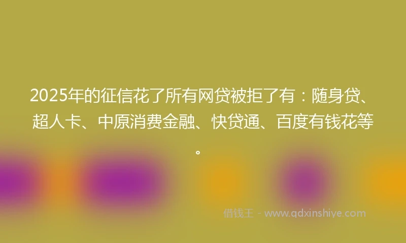 2025年的征信花了所有网贷被拒了有：随身贷、超人卡、中原消费金融、快贷通、百度有钱花等。