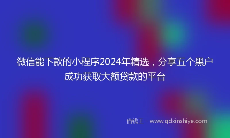 微信能下款的小程序2024年精选，分享五个黑户成功获取大额贷款的平台