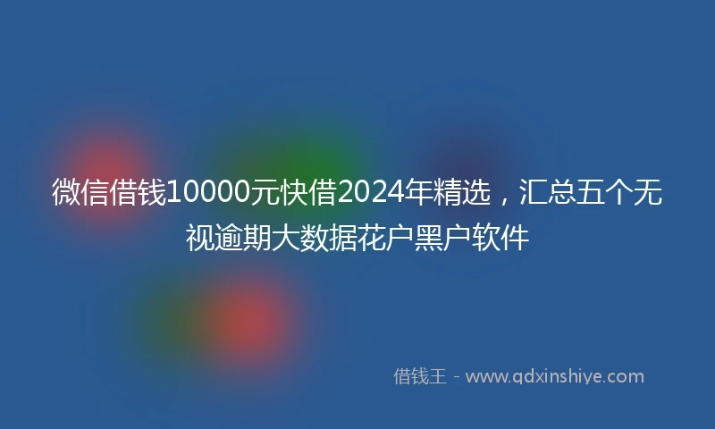 微信借钱10000元快借2024年精选，汇总五个无视逾期大数据花户黑户软件