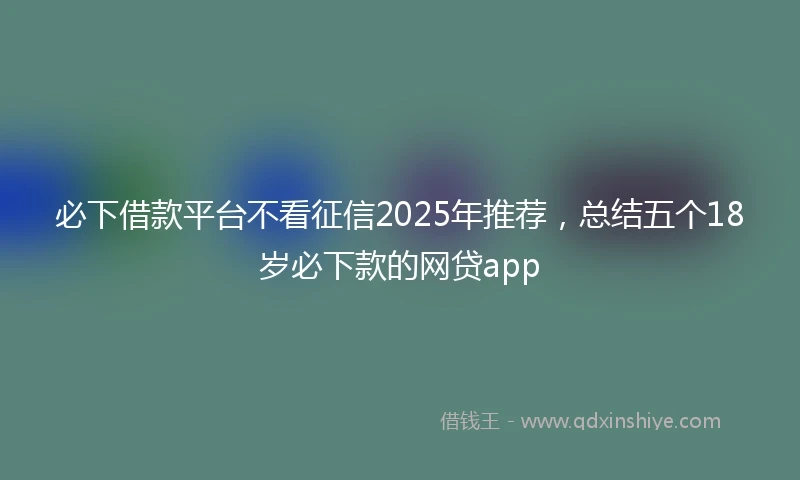 必下借款平台不看征信2025年推荐，总结五个18岁必下款的网贷app