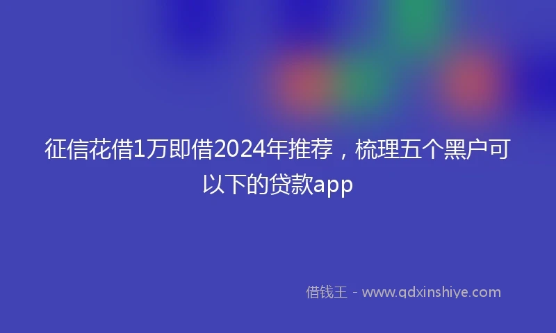 征信花借1万即借2024年推荐，梳理五个黑户可以下的贷款app