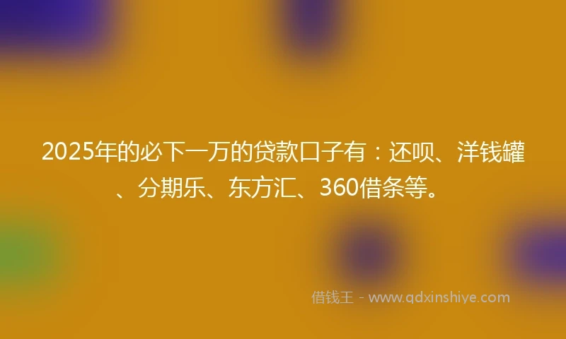 2025年的必下一万的贷款口子有：还呗、洋钱罐、分期乐、东方汇、360借条等。