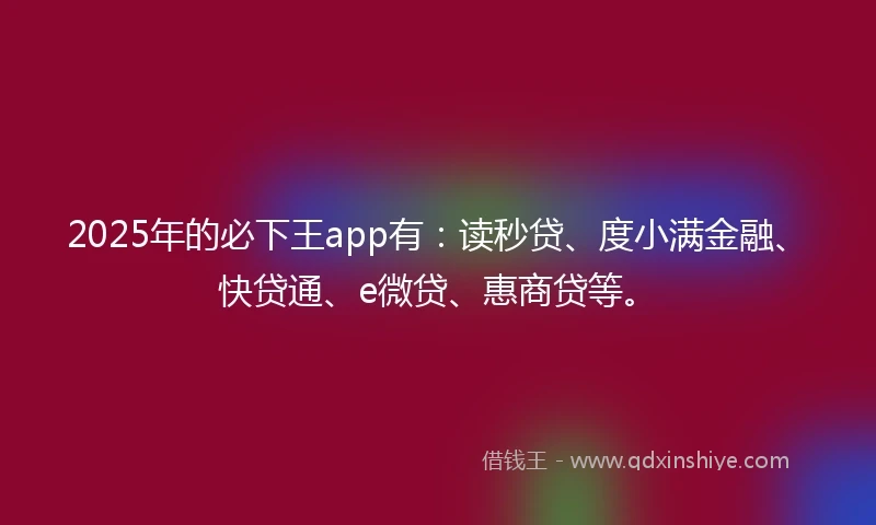 2025年的必下王app有：读秒贷、度小满金融、快贷通、e微贷、惠商贷等。