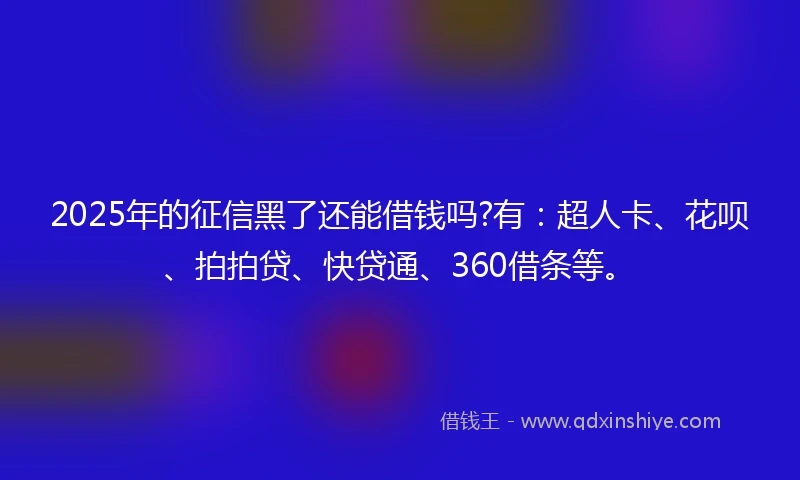 2025年的征信黑了还能借钱吗?有：超人卡、花呗、拍拍贷、快贷通、360借条等。