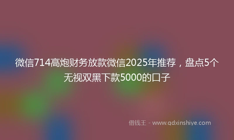 微信714高炮财务放款微信2025年推荐，盘点5个无视双黑下款5000的口子