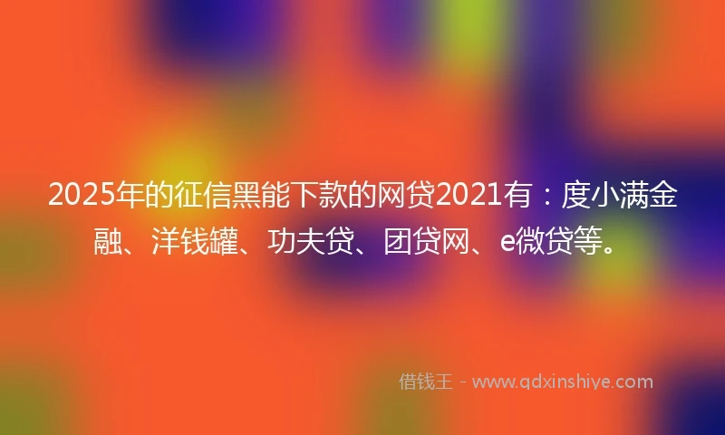2025年的征信黑能下款的网贷2021有：度小满金融、洋钱罐、功夫贷、团贷网、e微贷等。