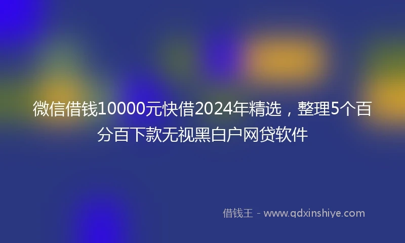 微信借钱10000元快借2024年精选，整理5个百分百下款无视黑白户网贷软件