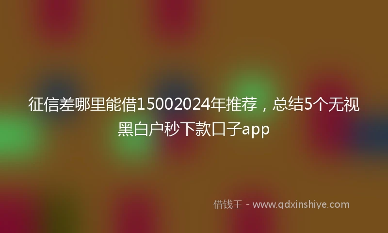 征信差哪里能借15002024年推荐，总结5个无视黑白户秒下款口子app