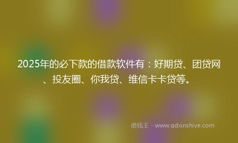 2025年的必下款的借款软件有：好期贷、团贷网、投友圈、你我贷、维信卡卡贷等。