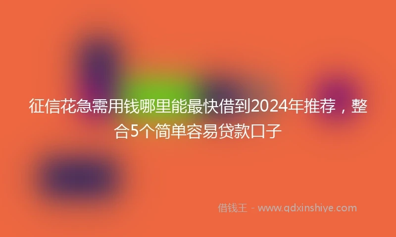 征信花急需用钱哪里能最快借到2024年推荐，整合5个简单容易贷款口子