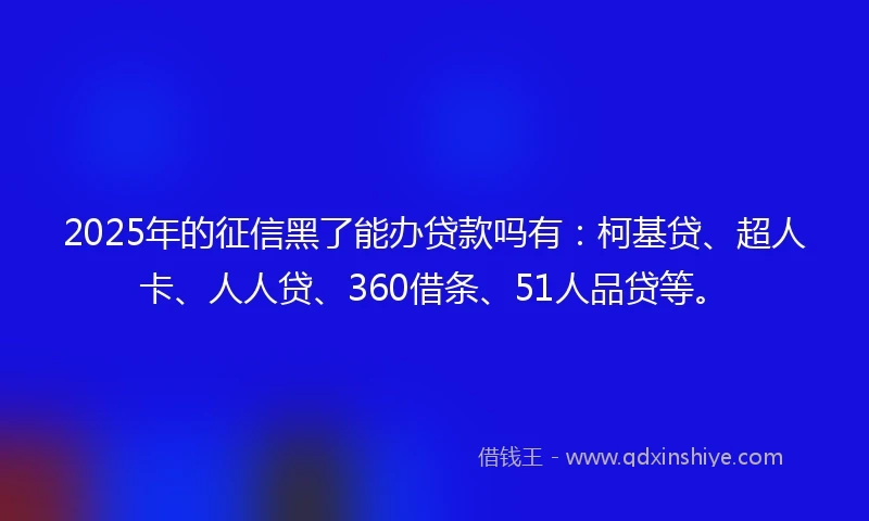 2025年的征信黑了能办贷款吗有：柯基贷、超人卡、人人贷、360借条、51人品贷等。
