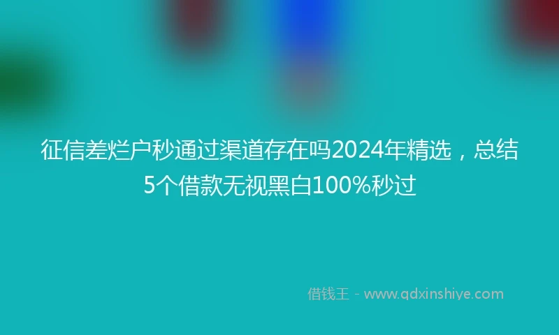 征信差烂户秒通过渠道存在吗2024年精选，总结5个借款无视黑白100%秒过