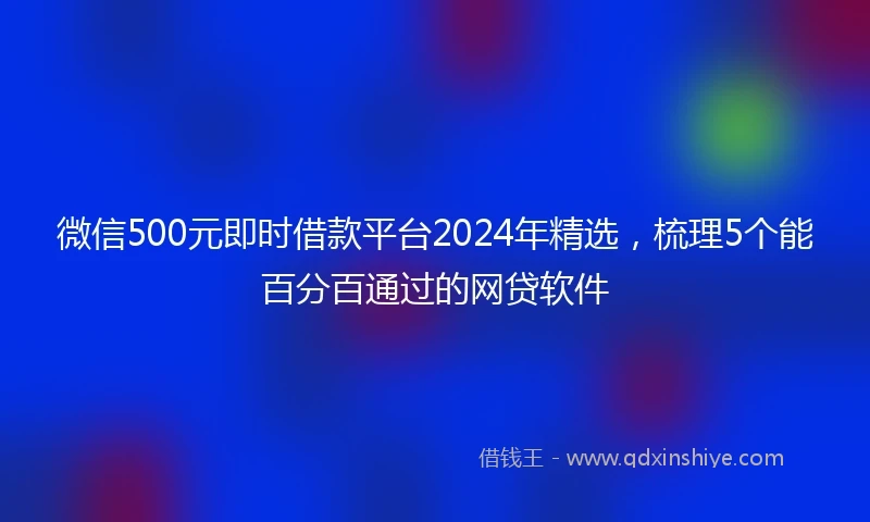 微信500元即时借款平台2024年精选，梳理5个能百分百通过的网贷软件