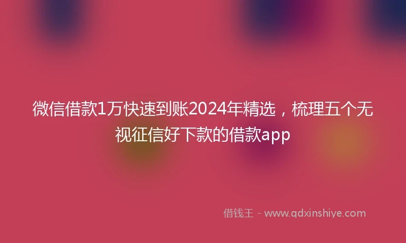 微信借款1万快速到账2024年精选，梳理五个无视征信好下款的借款app