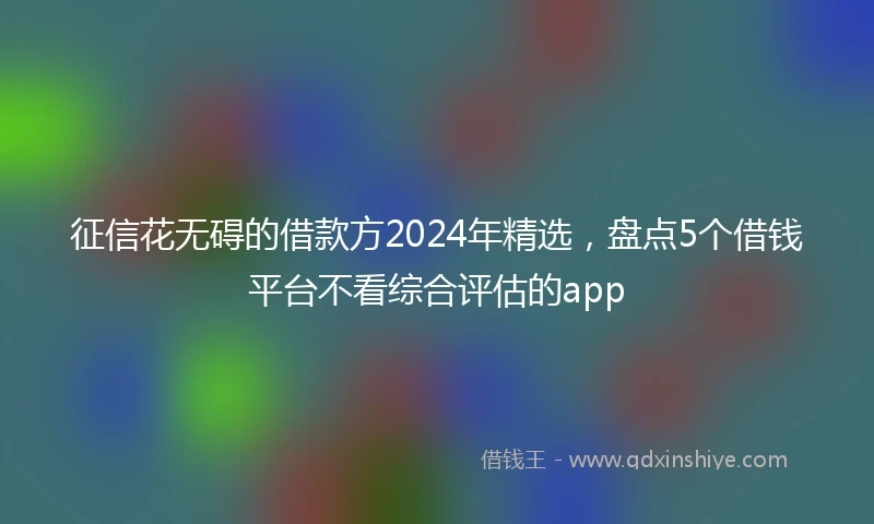 征信花无碍的借款方2024年精选，盘点5个借钱平台不看综合评估的app