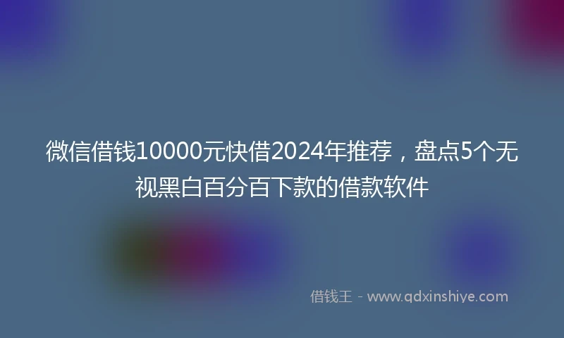 微信借钱10000元快借2024年推荐，盘点5个无视黑白百分百下款的借款软件