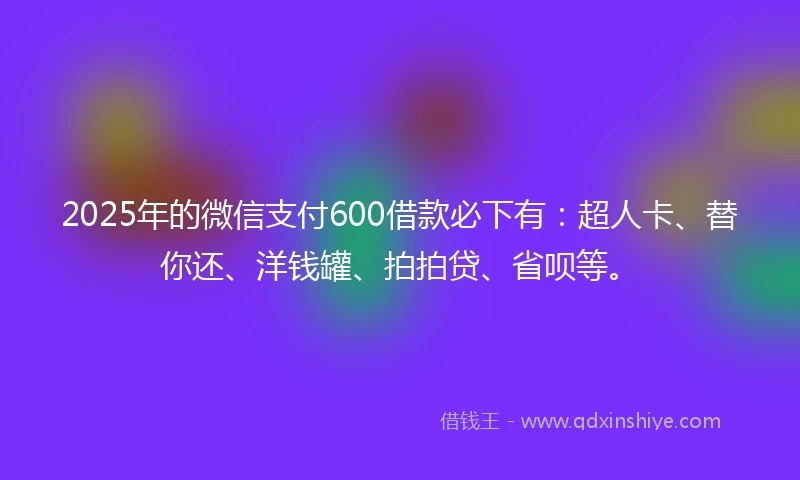 2025年的微信支付600借款必下有：超人卡、替你还、洋钱罐、拍拍贷、省呗等。