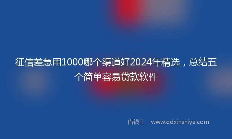 征信差急用1000哪个渠道好2024年精选，总结五个简单容易贷款软件