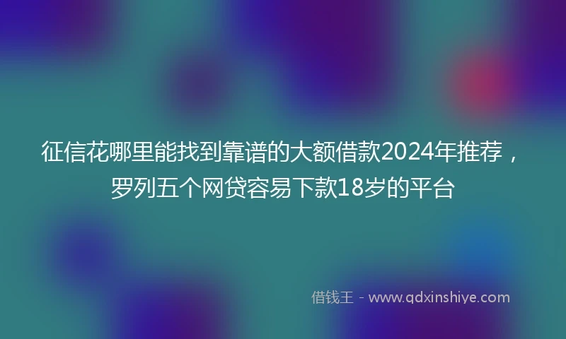 征信花哪里能找到靠谱的大额借款2024年推荐，罗列五个网贷容易下款18岁的平台