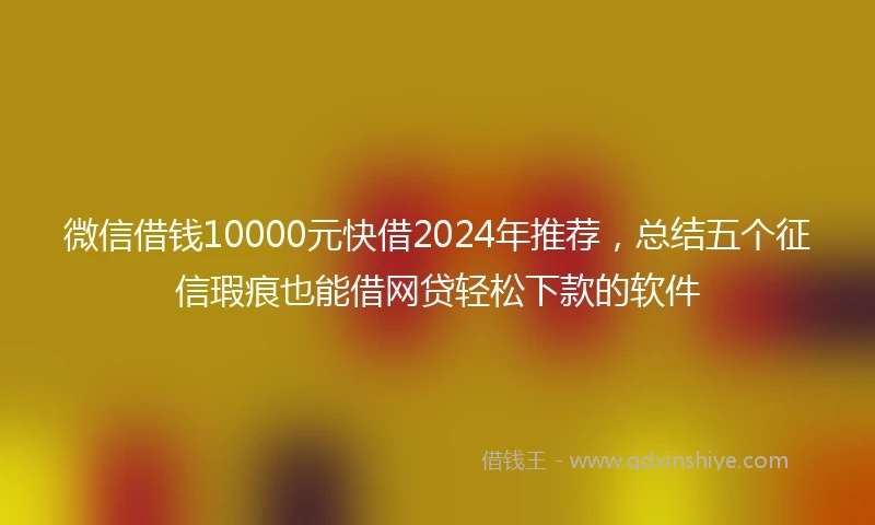 微信借钱10000元快借2024年推荐，总结五个征信瑕疵也能借网贷轻松下款的软件