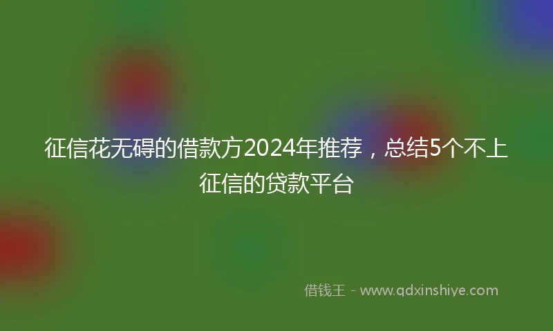 征信花无碍的借款方2024年推荐，总结5个不上征信的贷款平台