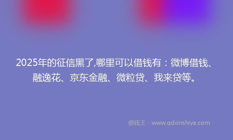 2025年的征信黑了,哪里可以借钱有：微博借钱、融逸花、京东金融、微粒贷、我来贷等。