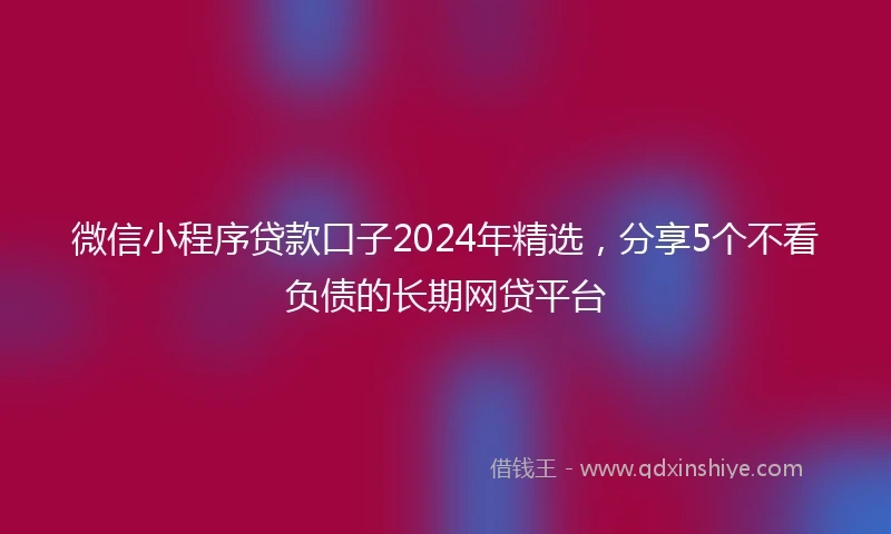 微信小程序贷款口子2024年精选，分享5个不看负债的长期网贷平台