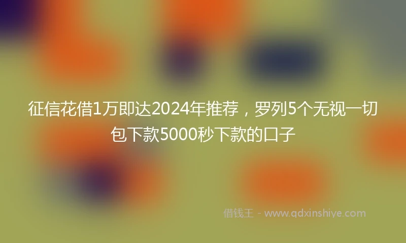 征信花借1万即达2024年推荐，罗列5个无视一切包下款5000秒下款的口子