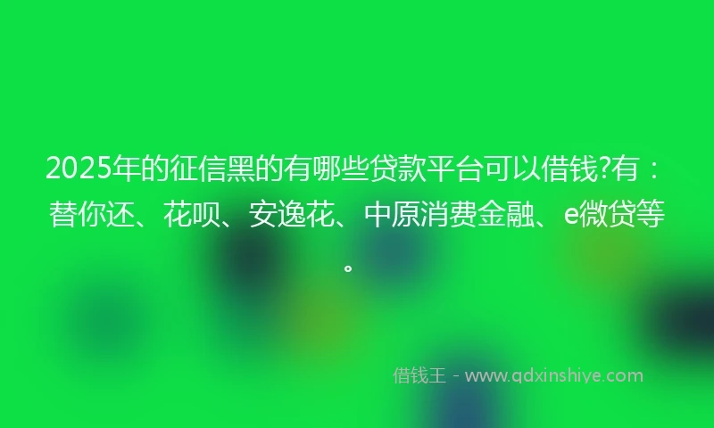 2025年的征信黑的有哪些贷款平台可以借钱?有：替你还、花呗、安逸花、中原消费金融、e微贷等。