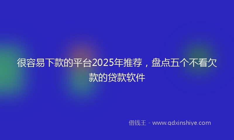 很容易下款的平台2025年推荐，盘点五个不看欠款的贷款软件