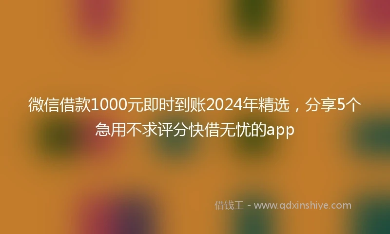 微信借款1000元即时到账2024年精选，分享5个急用不求评分快借无忧的app