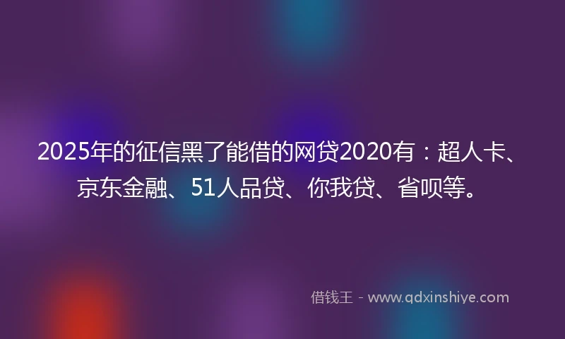 2025年的征信黑了能借的网贷2020有：超人卡、京东金融、51人品贷、你我贷、省呗等。