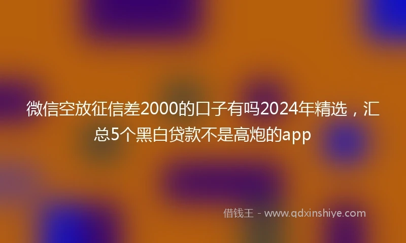 微信空放征信差2000的口子有吗2024年精选，汇总5个黑白贷款不是高炮的app