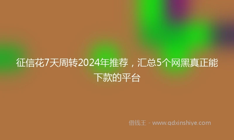 征信花7天周转2024年推荐，汇总5个网黑真正能下款的平台