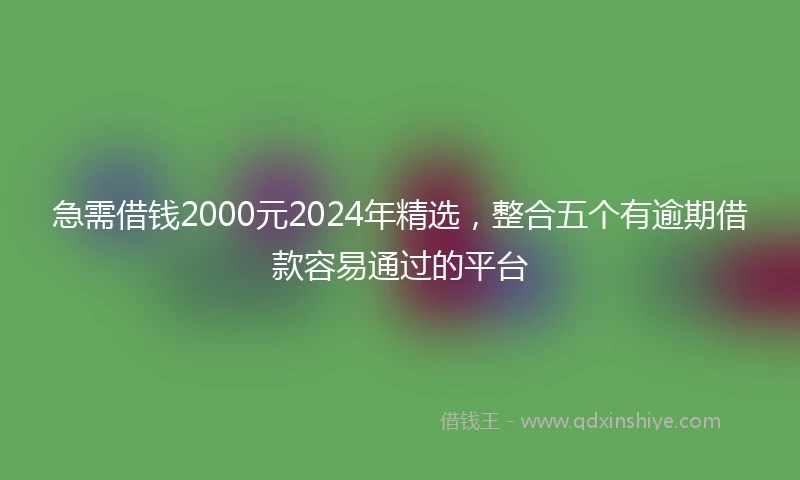 急需借钱2000元2024年精选，整合五个有逾期借款容易通过的平台