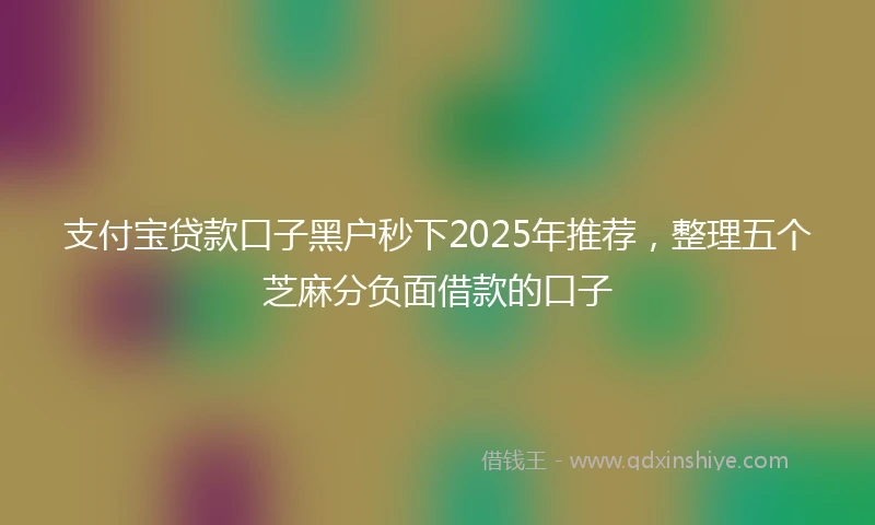 支付宝贷款口子黑户秒下2025年推荐，整理五个芝麻分负面借款的口子