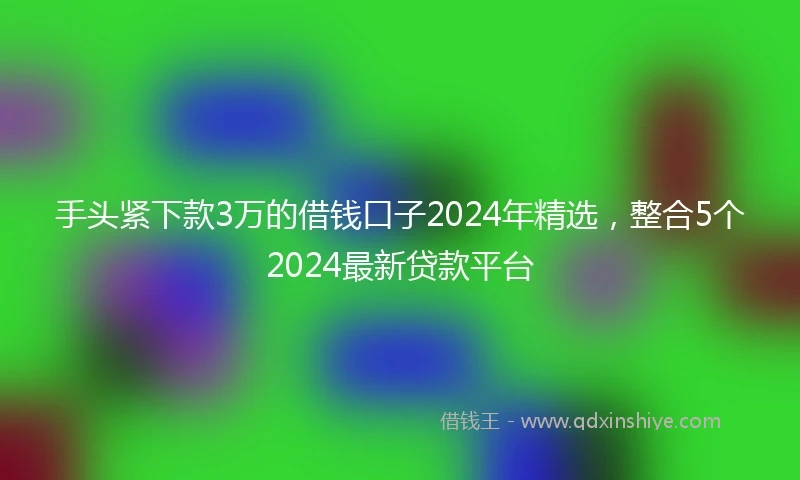 手头紧下款3万的借钱口子2024年精选，整合5个2024最新贷款平台