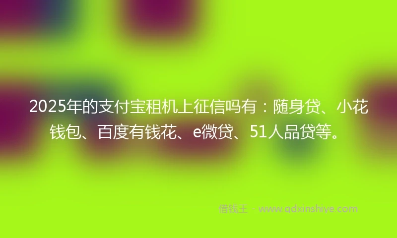 2025年的支付宝租机上征信吗有：随身贷、小花钱包、百度有钱花、e微贷、51人品贷等。