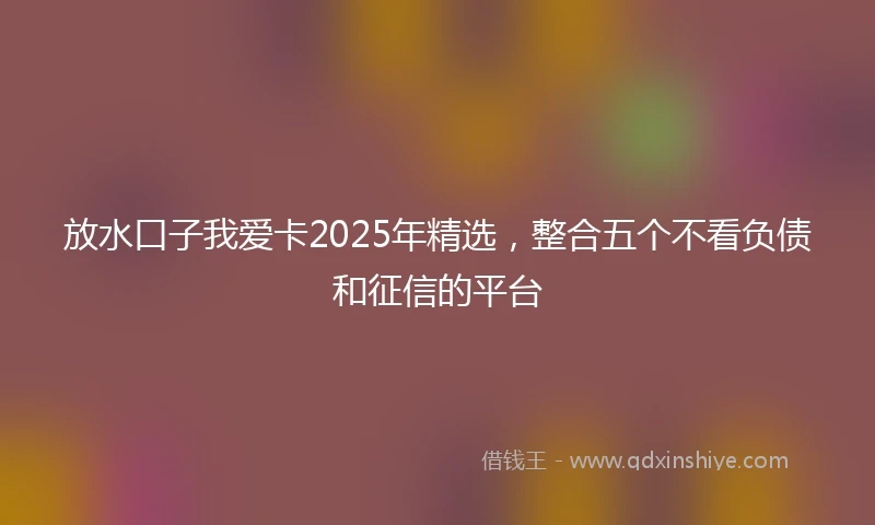 放水口子我爱卡2025年精选，整合五个不看负债和征信的平台
