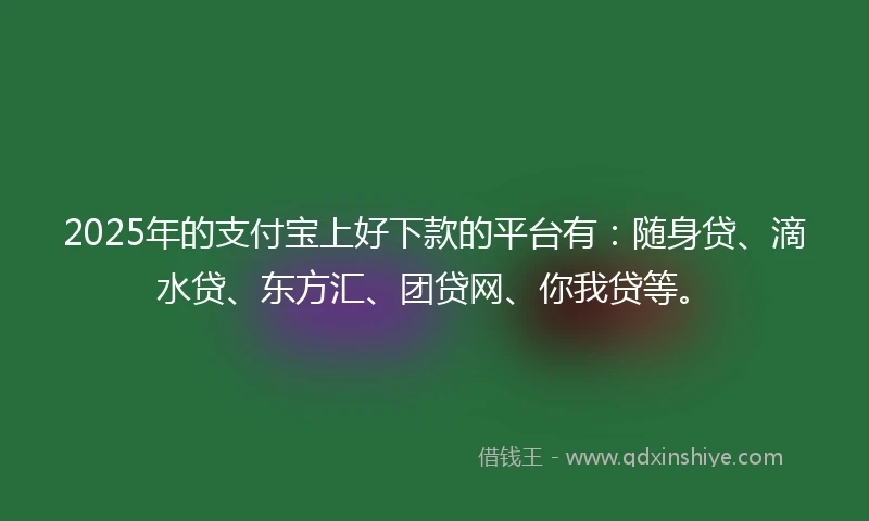 2025年的支付宝上好下款的平台有：随身贷、滴水贷、东方汇、团贷网、你我贷等。