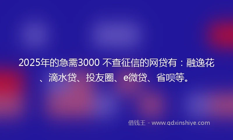 2025年的急需3000 不查征信的网贷有：融逸花、滴水贷、投友圈、e微贷、省呗等。