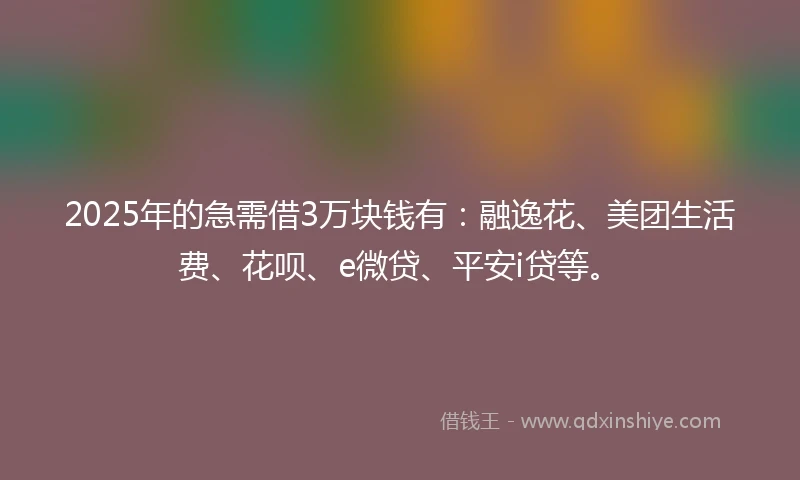 2025年的急需借3万块钱有：融逸花、美团生活费、花呗、e微贷、平安i贷等。