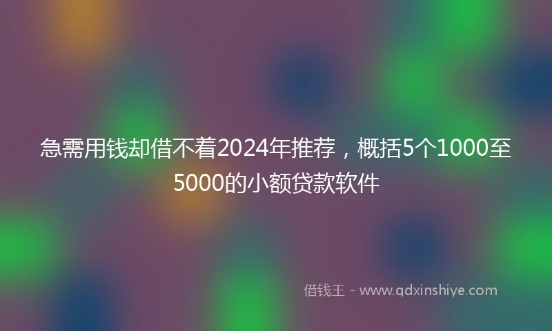 急需用钱却借不着2024年推荐，概括5个1000至5000的小额贷款软件