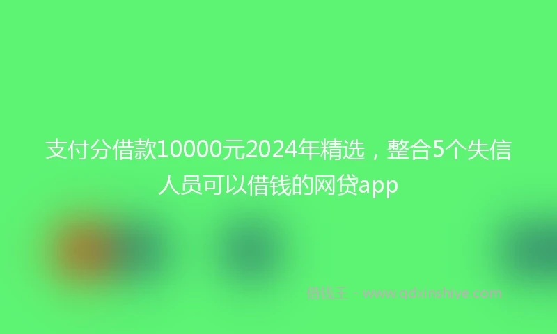 支付分借款10000元2024年精选，整合5个失信人员可以借钱的网贷app