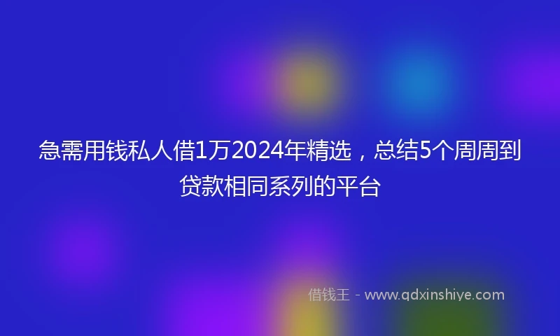 急需用钱私人借1万2024年精选，总结5个周周到贷款相同系列的平台