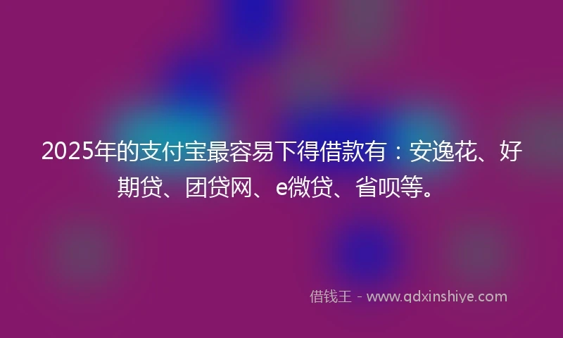 2025年的支付宝最容易下得借款有：安逸花、好期贷、团贷网、e微贷、省呗等。