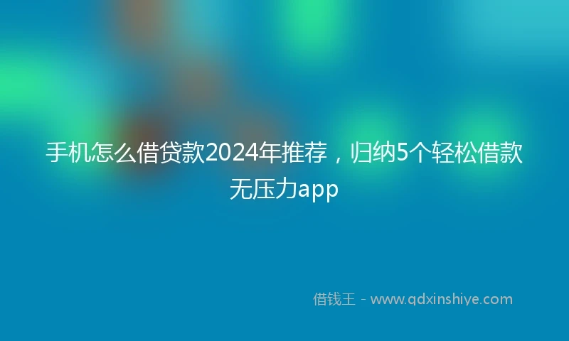 手机怎么借贷款2024年推荐，归纳5个轻松借款无压力app