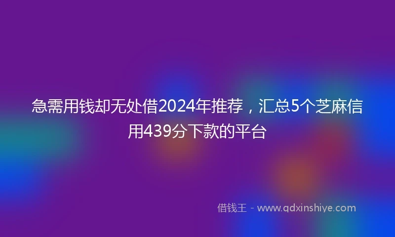 急需用钱却无处借2024年推荐，汇总5个芝麻信用439分下款的平台